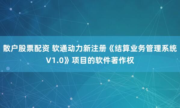 散户股票配资 软通动力新注册《结算业务管理系统V1.0》项目的软件著作权