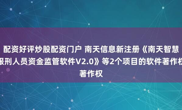 配资好评炒股配资门户 南天信息新注册《南天智慧服刑人员资金监管软件V2.0》等2个项目的软件著作权