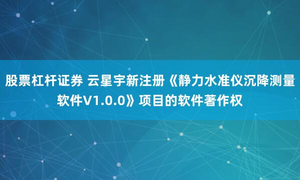 股票杠杆证券 云星宇新注册《静力水准仪沉降测量软件V1.0.0》项目的软件著作权