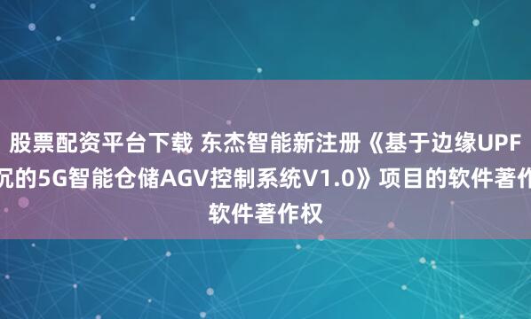 股票配资平台下载 东杰智能新注册《基于边缘UPF下沉的5G智能仓储AGV控制系统V1.0》项目的软件著作权