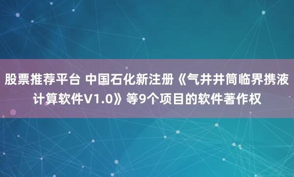 股票推荐平台 中国石化新注册《气井井筒临界携液计算软件V1.0》等9个项目的软件著作权