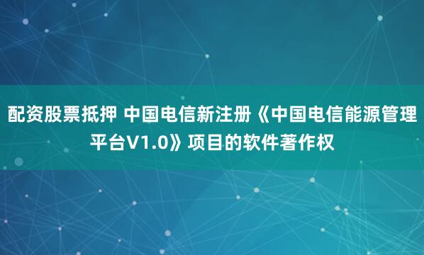 配资股票抵押 中国电信新注册《中国电信能源管理平台V1.0》项目的软件著作权