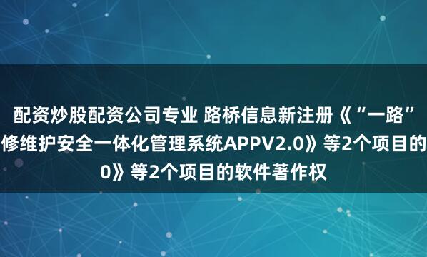 配资炒股配资公司专业 路桥信息新注册《“一路”轨道交通维修维护安全一体化管理系统APPV2.0》等2个项目的软件著作权