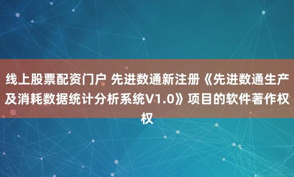 线上股票配资门户 先进数通新注册《先进数通生产及消耗数据统计分析系统V1.0》项目的软件著作权