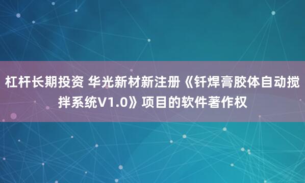 杠杆长期投资 华光新材新注册《钎焊膏胶体自动搅拌系统V1.0》项目的软件著作权