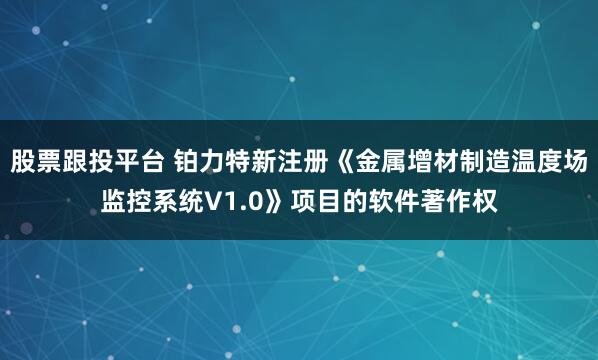 股票跟投平台 铂力特新注册《金属增材制造温度场监控系统V1.0》项目的软件著作权