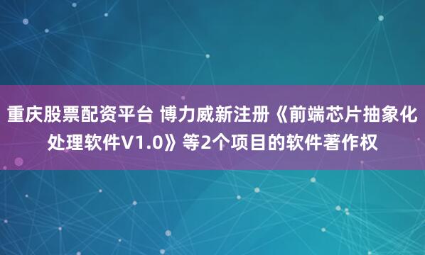 重庆股票配资平台 博力威新注册《前端芯片抽象化处理软件V1.0》等2个项目的软件著作权