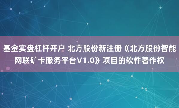 基金实盘杠杆开户 北方股份新注册《北方股份智能网联矿卡服务平台V1.0》项目的软件著作权