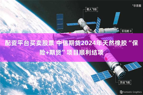 配资平台买卖股票 中信期货2024年天然橡胶“保险+期货”项目顺利结项