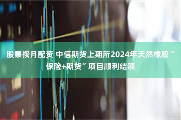 股票按月配资 中信期货上期所2024年天然橡胶“保险+期货”项目顺利结项