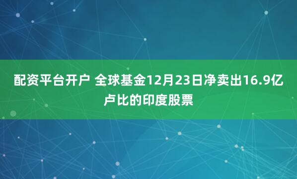 配资平台开户 全球基金12月23日净卖出16.9亿卢比的印度股票