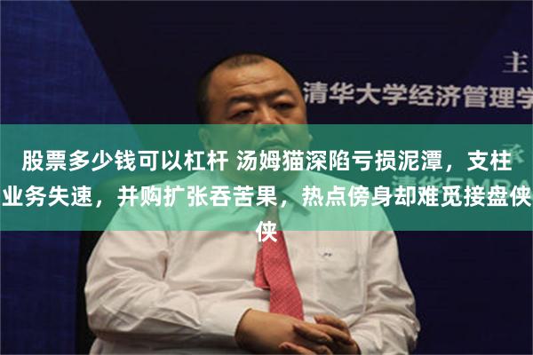 股票多少钱可以杠杆 汤姆猫深陷亏损泥潭，支柱业务失速，并购扩张吞苦果，热点傍身却难觅接盘侠