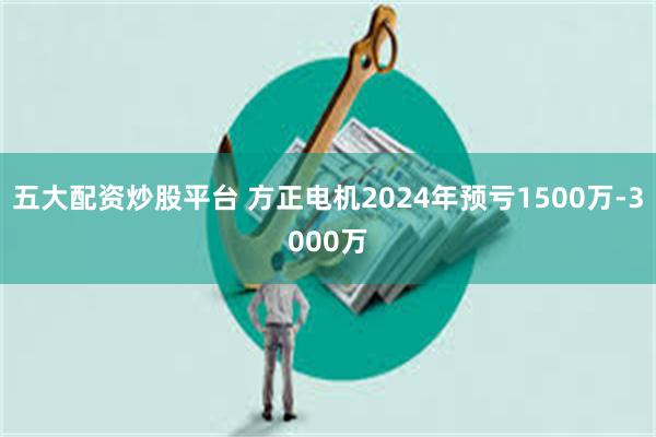 五大配资炒股平台 方正电机2024年预亏1500万-3000万