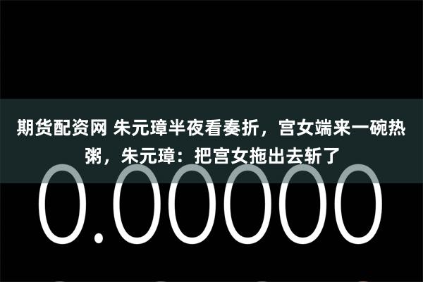 期货配资网 朱元璋半夜看奏折，宫女端来一碗热粥，朱元璋：把宫女拖出去斩了