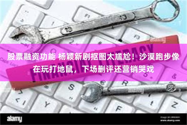 股票融资功能 杨颖新剧抠图太尴尬！沙漠跑步像在玩打地鼠，下场删评还营销哭戏