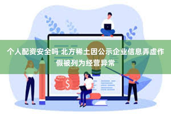 个人配资安全吗 北方稀土因公示企业信息弄虚作假被列为经营异常