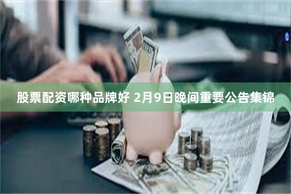 股票配资哪种品牌好 2月9日晚间重要公告集锦