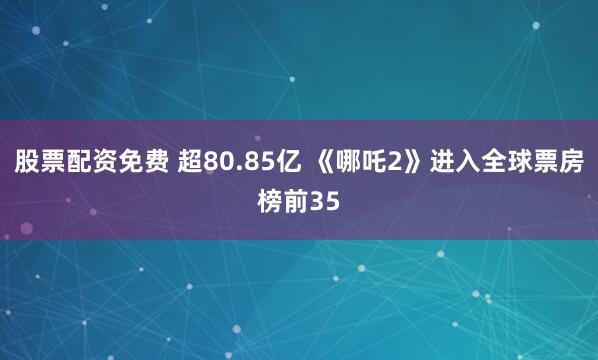 股票配资免费 超80.85亿 《哪吒2》进入全球票房榜前35