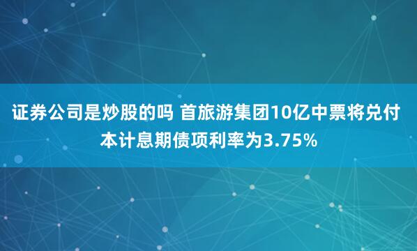 证券公司是炒股的吗 首旅游集团10亿中票将兑付 本计息期债项利率为3.75%