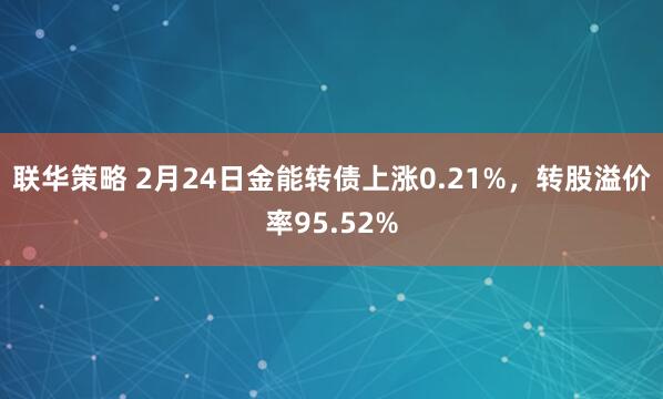 联华策略 2月24日金能转债上涨0.21%，转股溢价率95.52%