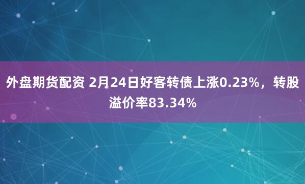 外盘期货配资 2月24日好客转债上涨0.23%，转股溢价率83.34%