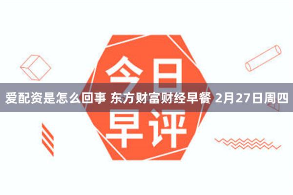 爱配资是怎么回事 东方财富财经早餐 2月27日周四