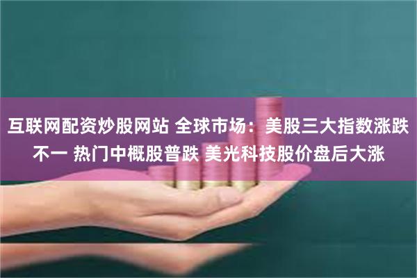 互联网配资炒股网站 全球市场：美股三大指数涨跌不一 热门中概股普跌 美光科技股价盘后大涨