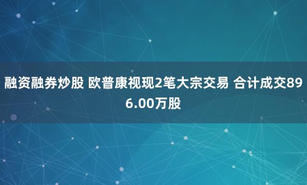 融资融券炒股 欧普康视现2笔大宗交易 合计成交896.00万股