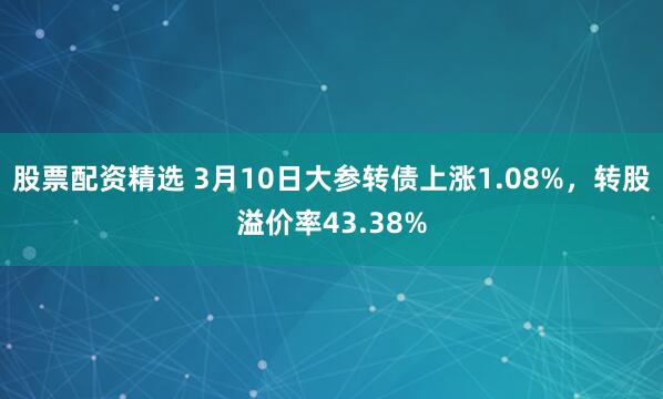 股票配资精选 3月10日大参转债上涨1.08%，转股溢价率43.38%