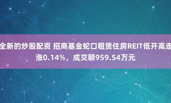 全新的炒股配资 招商基金蛇口租赁住房REIT低开高走涨0.14%，成交额959.54万元