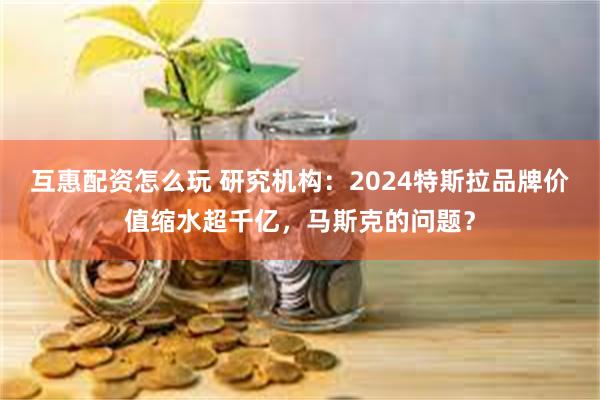 互惠配资怎么玩 研究机构：2024特斯拉品牌价值缩水超千亿，马斯克的问题？