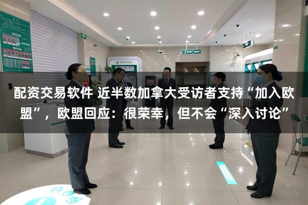 配资交易软件 近半数加拿大受访者支持“加入欧盟”，欧盟回应：很荣幸，但不会“深入讨论”