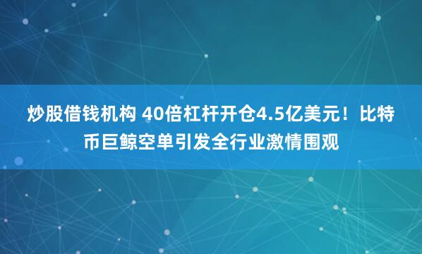 炒股借钱机构 40倍杠杆开仓4.5亿美元！比特币巨鲸空单引发全行业激情围观