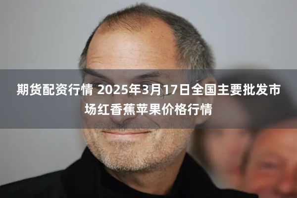 期货配资行情 2025年3月17日全国主要批发市场红香蕉苹果价格行情