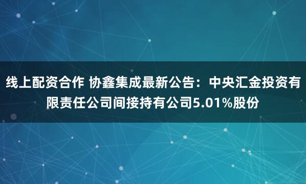线上配资合作 协鑫集成最新公告：中央汇金投资有限责任公司间接持有公司5.01%股份