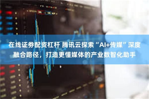 在线证劵配资杠杆 腾讯云探索“AI+传媒”深度融合路径,打造更懂媒体的产业数智化助手
